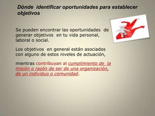 Dónde identificar oportunidades para establecer
objetivos


Se pueden encontrar las oportunidades de
generar objetivos en tu vida personal,
laboral o social.

Los objetivos en general están asociados
con alguno de estos niveles de actuación,

mientras contribuyan al cumplimiento de la
misión o razón de ser de una organización,
de un individuo o comunidad.




                                                  6
 