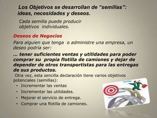 Los Objetivos se desarrollan de “semillas”:
  ideas, necesidades y deseos.
   Cada semilla puede producir
   objetivos individuales.

Deseos de Negocios
Para alguien que tenga o administre una empresa, un
deseo podría ser:
… tener suficientes ventas y utilidades para poder
comprar su propia flotilla de camiones y dejar de
depender de otros transportistas para las entregas
de sus productos.
 Otra vez, esta sencilla declaración tiene varios objetivos
potenciales (semillas):
 • Incrementar las ventas
 • Incrementar las utilidades.
 • Mejorar el servicio de entrega.
 • Comprar una flotilla de camiones.

                                                              8
 
