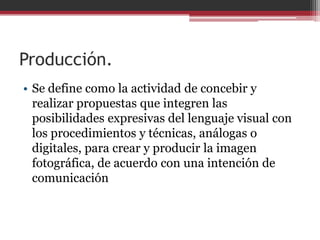 Producción.
• Se define como la actividad de concebir y
realizar propuestas que integren las
posibilidades expresivas del lenguaje visual con
los procedimientos y técnicas, análogas o
digitales, para crear y producir la imagen
fotográfica, de acuerdo con una intención de
comunicación

 