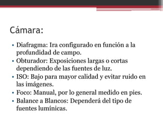 Cámara:
• Diafragma: Ira configurado en función a la
profundidad de campo.
• Obturador: Exposiciones largas o cortas
dependiendo de las fuentes de luz.
• ISO: Bajo para mayor calidad y evitar ruido en
las imágenes.
• Foco: Manual, por lo general medido en pies.
• Balance a Blancos: Dependerá del tipo de
fuentes lumínicas.

 