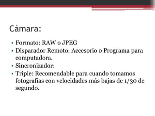 Cámara:
• Formato: RAW o JPEG
• Disparador Remoto: Accesorio o Programa para
computadora.
• Sincronizador:
• Tripie: Recomendable para cuando tomamos
fotografías con velocidades más bajas de 1/30 de
segundo.

 
