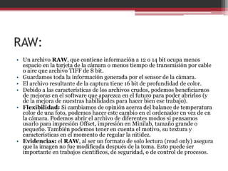 RAW:
• Un archivo RAW, que contiene información a 12 o 14 bit ocupa menos
espacio en la tarjeta de la cámara o menos tiempo de transmisión por cable
o aire que archivo TIFF de 8 bit.
• Guardamos toda la información generada por el sensor de la cámara.
• El archivo resultante de la captura tiene 16 bit de profundidad de color.
• Debido a las características de los archivos crudos, podemos beneficiarnos
de mejoras en el software que aparezca en el futuro para poder abrirlos (y
de la mejora de nuestras habilidades para hacer bien ese trabajo).
• Flexibilidad: Si cambiamos de opinión acerca del balance de temperatura
color de una foto, podemos hacer este cambio en el ordenador en vez de en
la cámara. Podemos abrir el archivo de diferentes modos si pensamos
usarlo para impresión Offset, impresión en Minilab, tamaño grande o
pequeño. También podemos tener en cuenta el motivo, su textura y
características en el momento de regular la nitidez.
• Evidencias: el RAW, al ser un formato de solo lectura (read only) asegura
que la imagen no fue modificada después de la toma. Esto puede ser
importante en trabajos científicos, de seguridad, o de control de procesos.

 