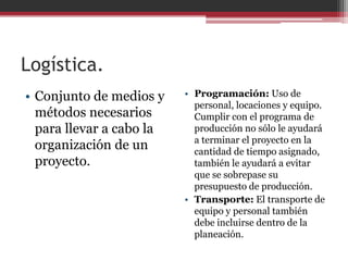 Logística.
• Conjunto de medios y
métodos necesarios
para llevar a cabo la
organización de un
proyecto.

• Programación: Uso de
personal, locaciones y equipo.
Cumplir con el programa de
producción no sólo le ayudará
a terminar el proyecto en la
cantidad de tiempo asignado,
también le ayudará a evitar
que se sobrepase su
presupuesto de producción.
• Transporte: El transporte de
equipo y personal también
debe incluirse dentro de la
planeación.

 