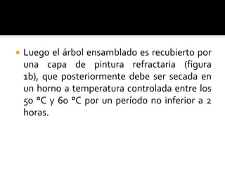    Luego el árbol ensamblado es recubierto por
    una capa de pintura refractaria (figura
    1b), que posteriormente debe ser secada en
    un horno a temperatura controlada entre los
    50 °C y 60 °C por un período no inferior a 2
    horas.
 