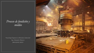Proceso de fundición y
moldeo
Tecnología Superior en Mecánica Industrial
Ing. Alejandro Palacios
DOCENTE ISTLT
 