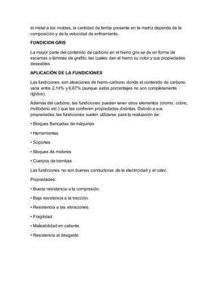 el metal a los moldes, la cantidad de ferrita presente en la matriz depende de la
composición y de la velocidad de enfriamiento.
FUNDICION GRIS
La mayor parte del contenido de carbono en el hierro gris se da en forma de
escamas o láminas de grafito, las cuales dan al hierro su color y sus propiedades
deseables.
APLICACIÓN DE LA FUNDICIONES
Las fundiciones son aleaciones de hierro-carbono donde el contenido de carbono
varía entre 2.14% y 6.67% (aunque estos porcentajes no son completamente
rígidos).
Además del carbono, las fundiciones pueden tener otros elementos (cromo, cobre,
molibdeno etc.) que las confieren propiedades distintas. Debido a sus
propiedades, las fundiciones suelen utilizarse para la realización de:
• Bloques Bancadas de máquinas
• Herramientas
• Soportes
• Bloques de motores
• Cuerpos de bombas
Las fundiciones no son buenas conductoras de la electricidad y el calor.
Propiedades:
• Buena resistencia a la compresión.
• Baja resistencia a la tracción.
• Resistencia a las vibraciones.
• Fragilidad.
• Maleabilidad en caliente.
• Resistencia al desgaste.
 
