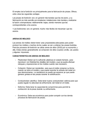 El empleo de la fundición es principalmente para la fabricación de piezas. Ofrece,
entre otras las siguientes ventajas:
Las piezas de fundición son, en general más baratas que las de acero, y su
fabricación es más sencilla por emplearse instalaciones más baratas y realizarse
la fusión a temperaturas relativamente bajas, siendo menores que las
correspondientes a los aceros.
• Las fundiciones son, en general, mucho más fáciles de mecanizar que los
aceros.
ARENA DE MOLDEO
Las arenas de moldeo deben tener unas propiedades adecuadas para poder
producir los moldes y machos de los cuales se van a obtener las piezas fundidas.
Para los procesos de fundición se utiliza arena de sílice (SiO2) por su economía y
alta, Estas arenas generalmente se componen de sílice (cuarzo) arcilla, cal, pastos
y algunas impurezas.
CARACTERISTICA DE ARENA DE MOLDEO
- Plasticidad: Deben ser lo suficiente plásticas en estado húmedo, para
reproducir con fidelidad los detalles del modelo y que se pueda efectuar
retoques y reparaciones en los moldes cuando sea necesario.
- Cohesión: Deben ser resistentes para que el molde conserve su forma
cuando se retire el modelo y que pueda soportar la entrada del metal sin
que desmoronarse. La resistencia no puede ser excesiva ya que puede
generar grietas en las piezas durante la solidificación.
- Conductividad calorífica: Debe tener buena conductividad calórica para que
pueda regular la velocidad de enfriamiento del metal en el molde.
- Deforma: Debe tener la capacidad de comprimirse para permitir la
contracción de la pieza durante su enfriamiento.
- Económica: Debe ser económica para poder competir con los demás
procesos de fabricación de piezas.
 