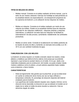 TIPOS DE MOLDES DE ARENA
- Moldeo manual: Consiste en el moldeo realizado de forma manual, y por lo
tanto de una manera artesanal. Este tipo de modelaje se está perdiendo en
la actualidad debido a la especialización, a la desaparición progresiva de
los operarios de fundición y a la utilización de las máquinas de moldeo.
- Moldeo en máquina: Consiste en el moldeo realizado por medio de una
máquina de moldeo. Existen en la actualidad distintos tipos de máquinas
para este fin: las máquinas multifunción, máquinas pistones y máquinas
automáticas. La utilización de estos tipos de máquinas ha facilitado la
automatización de este proceso, aumentando notablemente las cantidades
productivas.
- Moldeo en arena verde: Consiste en la elaboración de moldes partiendo de
la mezcla de arena de sílice y bentonita (un derivado de la arcilla) a un 30 -
35 % con una cantidad moderada de agua.
FAMILIRIZACION CON LOS MOLDES
La fundición en arena requiere un modelo a tamaño natural de madera, cristal,
plástico y metálicos que define la forma externa de la pieza que se pretende
reproducir y que tomara la cavidad interna en el molde. En lo que atañe a los
materiales empleados para la construcción del modelo, se puede emplear desde
madera o plásticos como el uretano y el poli estireno expandido hasta metales
como el aluminio o hierro fundido.
CARACTERISTICAS
- Debe ser ligeramente más grande que la pieza final, ya que se debe tener
en cuenta la contracción de la misma una vez se haya enfriado a
temperatura ambiente. EL porcentaje de reducción depende del material
empleado para la fundición.
- Las superficies del modelo deberán respetar unos ángulos mínimos con la
dirección de los desmolde, la dirección en que se extraerá el modelo con el
objeto de no dañar el molde de arena durante su extracción. Esto se
denomina ángulo de salida.
 