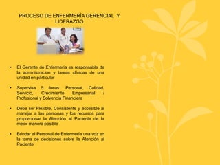 PROCESO DE ENFERMERÍA GERENCIAL Y
LIDERAZGO
• El Gerente de Enfermería es responsable de
la administración y tareas clínicas de una
unidad en particular
• Supervisa 5 áreas: Personal, Calidad,
Servicio, Crecimiento Empresarial /
Profesional y Solvencia Financiera
• Debe ser Flexible, Consistente y accesible al
manejar a las personas y los recursos para
proporcionar la Atención al Paciente de la
mejor manera posible
• Brindar al Personal de Enfermería una voz en
la toma de decisiones sobre la Atención al
Paciente
 
