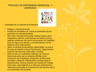 PROCESO DE ENFERMERÍA GERENCIAL Y
LIDERAZGO
Cualidades de un Gerente de Enfermería
• Delegar y Coordinar tareas
• Evaluar los resultados en cuanto al tratamiento de los
pacientes y/o retroalimentación
• Ser Líder y de esta forma poder manejar estrés, tener
integridad y valentía, poder pensar de manera crítica y
resolver problemas, así como comunicarse con habilidad.
Esto así logra a los demás a comprometerse con los
objetivos de la Organización
• Tener un sentido comercial bien desarrollado, ya que el
Proceso de Gestión incluye Planificación, Organización,
Dotación de Personal, Instrucción y Control
• Debe contar con cualidades relativas a la Toma de
Decisiones para que en opciones difíciles como
Evaluación de Empelados, Asignación de Recursos,
Contratar y Despedir, Planificación y Análisis para el
Departamento, Nuevos Diseños de Puestos de Trabajo,
entre otros, logre dejando a un lado sus sentimientos y
relaciones personales la correcta toma de decisión para y
por el bienestar del paciente
 