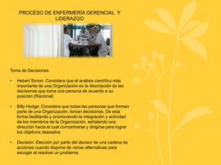 PROCESO DE ENFERMERÍA GERENCIAL Y
LIDERAZGO
Toma de Decisiones
• Hebert Simon: Considera que el análisis científico más
importante de una Organización es la descripción de las
decisiones que toma una persona de acuerdo a su
posición (Racional)
• Billy Hodge: Considera que todas las personas que forman
parte de una Organización, toman decisiones. De esta
forma facilitando y promoviendo la integración y actividad
de los miembros de la Organización, señalando una
dirección hacia el cual concentrarse y dirigirse para lograr
los objetivos deseados
• Decisión: Elección por parte del decisor de una cadena de
acciones cuando dispone de varias alternativas para
escoger al resolver un problema
 