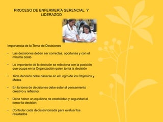 PROCESO DE ENFERMERÍA GERENCIAL Y
LIDERAZGO
Importancia de la Toma de Decisiones
• Las decisiones deben ser correctas, oportunas y con el
mínimo costo
• Lo importante de la decisión se relaciona con la posición
que ocupa en la Organización quien toma la decisión
• Toda decisión debe basarse en el Logro de los Objetivos y
Metas
• En la toma de decisiones debe estar el pensamiento
creativo y reflexivo
• Debe haber un equilibrio de estabilidad y seguridad al
tomar la decisión
• Controlar cada decisión tomada para evaluar los
resultados
 