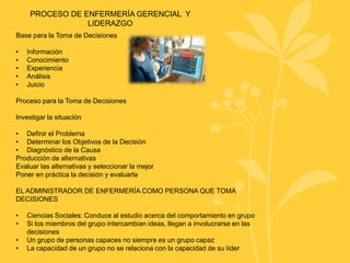 PROCESO DE ENFERMERÍA GERENCIAL Y
LIDERAZGO
Base para la Toma de Decisiones
• Información
• Conocimiento
• Experiencia
• Análisis
• Juicio
Proceso para la Toma de Decisiones
Investigar la situación
• Definir el Problema
• Determinar los Objetivos de la Decisión
• Diagnóstico de la Causa
Producción de alternativas
Evaluar las alternativas y seleccionar la mejor
Poner en práctica la decisión y evaluarla
EL ADMINISTRADOR DE ENFERMERÍA COMO PERSONA QUE TOMA
DECISIONES
• Ciencias Sociales: Conduce al estudio acerca del comportamiento en grupo
• Si los miembros del grupo intercambian ideas, llegan a involucrarse en las
decisiones
• Un grupo de personas capaces no siempre es un grupo capaz
• La capacidad de un grupo no se relaciona con la capacidad de su líder
 