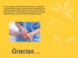 El nuevo Gerente de Enfermería debe aplicar un Liderazgo el
cual desarrolle las mejores actuaciones para trascender a los
esquemas paradigmáticos actuales y desenvolverse como un
líder participativo, manteniendo una visión orientada al trabajo
colaborativo para prestar soluciones al trabajo en equipo.
Gracias…
 