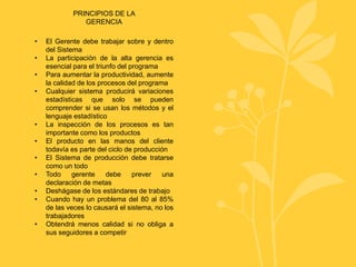 PRINCIPIOS DE LA
GERENCIA
• El Gerente debe trabajar sobre y dentro
del Sistema
• La participación de la alta gerencia es
esencial para el triunfo del programa
• Para aumentar la productividad, aumente
la calidad de los procesos del programa
• Cualquier sistema producirá variaciones
estadísticas que solo se pueden
comprender si se usan los métodos y el
lenguaje estadístico
• La inspección de los procesos es tan
importante como los productos
• El producto en las manos del cliente
todavía es parte del ciclo de producción
• El Sistema de producción debe tratarse
como un todo
• Todo gerente debe prever una
declaración de metas
• Deshágase de los estándares de trabajo
• Cuando hay un problema del 80 al 85%
de las veces lo causará el sistema, no los
trabajadores
• Obtendrá menos calidad si no obliga a
sus seguidores a competir
 