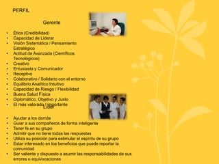 Gerente
• Ética (Credibilidad)
• Capacidad de Liderar
• Visión Sistemática / Pensamiento
Estratégico
• Actitud de Avanzada (Científicos
Tecnológicos)
• Creativo
• Entusiasta y Comunicador
• Receptivo
• Colaborativo / Solidario con el entorno
• Equilibrio Analítico Intuitivo
• Capacidad de Riesgo / Flexibilidad
• Buena Salud Física
• Diplomático, Objetivo y Justo
• El más valorado / importante
Líder
PERFIL
• Ayudar a los demás
• Guiar a sus compañeros de forma inteligente
• Tener fe en su grupo
• Admitir que no tiene todas las respuestas
• Utiliza su posición para estimular el espíritu de su grupo
• Estar interesado en los beneficios que puede reportar la
comunidad
• Ser valiente y dispuesto a asumir las responsabilidades de sus
errores o equivocaciones
 