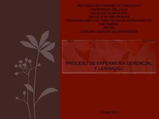REPÚBLICA BOLIVARIANA DE VENEZUELA 
UNIVERSIDAD DEL ZULIA 
FACULTAD DE MEDICINA 
ESCUELA DE ENFERMERÍA 
PROGRAMA ESPECIAL PARA TÉCNICOS SUPERIORES EN 
ENFERMERÍA 
(PETSE) 
CÁTEDRA: GESTIÓN DE ENFERMERÍA 
PROCESO DE ENFERMERÍA GERENCIAL 
Y LIDERAZGO 
Octubre 2014 
 