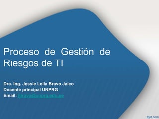 Proceso de Gestión de
Riesgos de TI
Dra. Ing. Jessie Leila Bravo Jaico
Docente principal UNPRG
Email: jbravo@unprg.edu.pe
 
