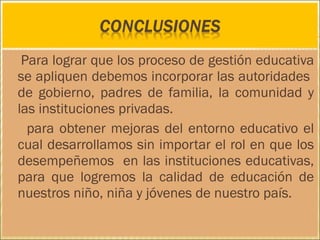 Para lograr que los proceso de gestión educativa
se apliquen debemos incorporar las autoridades
de gobierno, padres de familia, la comunidad y
las instituciones privadas.
para obtener mejoras del entorno educativo el
cual desarrollamos sin importar el rol en que los
desempeñemos en las instituciones educativas,
para que logremos la calidad de educación de
nuestros niño, niña y jóvenes de nuestro país.
 