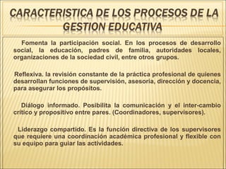 Fomenta la participación social. En los procesos de desarrollo
social, la educación, padres de familia, autoridades locales,
organizaciones de la sociedad civil, entre otros grupos.
Reflexiva. la revisión constante de la práctica profesional de quienes
desarrollan funciones de supervisión, asesoría, dirección y docencia,
para asegurar los propósitos.
Diálogo informado. Posibilita la comunicación y el inter-cambio
crítico y propositivo entre pares. (Coordinadores, supervisores).
Liderazgo compartido. Es la función directiva de los supervisores
que requiere una coordinación académica profesional y flexible con
su equipo para guiar las actividades.
 