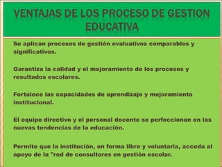 Se aplican procesos de gestión evaluativos comparables y
significativos.
Garantiza la calidad y el mejoramiento de los procesos y
resultados escolares.
Fortalece las capacidades de aprendizaje y mejoramiento
institucional.
El equipo directivo y el personal docente se perfeccionan en las
nuevas tendencias de la educación.
Permite que la institución, en forma libre y voluntaria, acceda al
apoyo de la "red de consultores en gestión escolar.
 