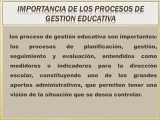 los proceso de gestión educativa son importantes:
los procesos de planificación, gestión,
seguimiento y evaluación, entendidos como
medidores o indicadores para la dirección
escolar, constituyendo uno de los grandes
aportes administrativos, que permiten tener una
visión de la situación que se desea controlar.
 