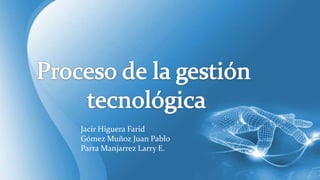 Proceso de la gestión  tecnológica Jacir Higuera Farid Gómez Muñoz Juan Pablo Parra Manjarrez Larry E. 