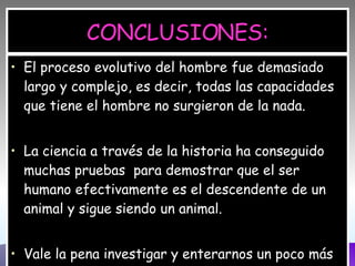CONCLUSIONES: El proceso evolutivo del hombre fue demasiado largo y complejo, es decir, todas las capacidades que tiene el hombre no surgieron de la nada. La ciencia a través de la historia ha conseguido muchas pruebas  para demostrar que el ser humano efectivamente es el descendente de un animal y sigue siendo un animal. Vale la pena investigar y enterarnos un poco más de donde venimos y que somos en realidad. 