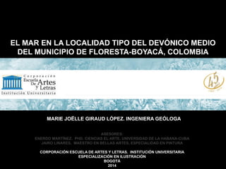 EL MAR EN LA LOCALIDAD TIPO DEL DEVÓNICO MEDIO
DEL MUNICIPIO DE FLORESTA-BOYACÁ, COLOMBIA
MARIE JOËLLE GIRAUD LÓPEZ. INGENIERA GEÓLOGA
ASESORES:
ENERDO MARTÍNEZ. PHD. CIENCIAS EL ARTE. UNIVERSIDAD DE LA HABANA-CUBA
JAIRO LINARES, MAESTRO EN BELLAS ARTES, ESPECIALIDAD EN PINTURA
CORPORACIÓN ESCUELA DE ARTES Y LETRAS. INSTITUCIÓN UNIVERSITARIA
ESPECIALIZACIÓN EN ILUSTRACIÓN
BOGOTÁ
2014
 