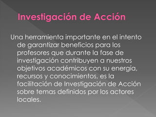 Una herramienta importante en el intento
  de garantizar beneficios para los
  profesores que durante la fase de
  investigación contribuyen a nuestros
  objetivos académicos con su energía,
  recursos y conocimientos, es la
  facilitación de Investigación de Acción
  sobre temas definidos por los actores
  locales.
 