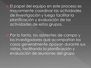    El papel del equipo en este proceso es
    mayormente coordinar las actividades
    de Investigación y luego facilitar la
    planificación y evaluación de las
    actividades de estos grupos.

   Por lo tanto, los asistentes de campo y
    los investigadores que acompañan los
    casos generalmente apoyan durante sus
    visitas, facilitando la planificación y
    evaluación de reuniones del grupo
 