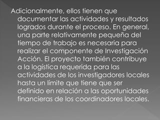 Adicionalmente, ellos tienen que
 documentar las actividades y resultados
 logrados durante el proceso. En general,
 una parte relativamente pequeña del
 tiempo de trabajo es necesaria para
 realizar el componente de Investigación
 Acción. El proyecto también contribuye
 a la logística requerida para las
 actividades de los investigadores locales
 hasta un límite que tiene que ser
 definido en relación a las oportunidades
 financieras de los coordinadores locales.
 