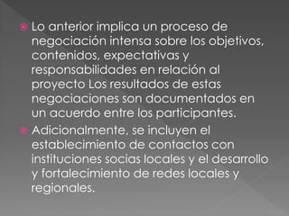  Lo anterior implica un proceso de
  negociación intensa sobre los objetivos,
  contenidos, expectativas y
  responsabilidades en relación al
  proyecto Los resultados de estas
  negociaciones son documentados en
  un acuerdo entre los participantes.
 Adicionalmente, se incluyen el
  establecimiento de contactos con
  instituciones socias locales y el desarrollo
  y fortalecimiento de redes locales y
  regionales.
 