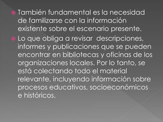  También fundamental es la necesidad
  de familizarse con la información
  existente sobre el escenario presente.
 Lo que obliga a revisar descripciones,
  informes y publicaciones que se pueden
  encontrar en bibliotecas y oficinas de los
  organizaciones locales. Por lo tanto, se
  está colectando todo el material
  relevante, incluyendo información sobre
  procesos educativos, socioeconómicos
  e históricos.
 
