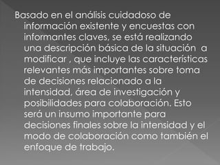 Basado en el análisis cuidadoso de
  información existente y encuestas con
  informantes claves, se está realizando
  una descripción básica de la situación a
  modificar , que incluye las características
  relevantes más importantes sobre toma
  de decisiones relacionado a la
  intensidad, área de investigación y
  posibilidades para colaboración. Esto
  será un insumo importante para
  decisiones finales sobre la intensidad y el
  modo de colaboración como también el
  enfoque de trabajo.
 