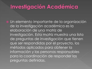    Un elemento importante de la organización
    de la investigación académica es la
    elaboración de una matriz de
    investigación. Esta matriz muestra una lista
    de preguntas de investigación que tienen
    que ser respondidas por el proyecto, los
    métodos aplicados para obtener la
    información y las personas responsables
    para la coordinación de responder las
    preguntas definidas.
 