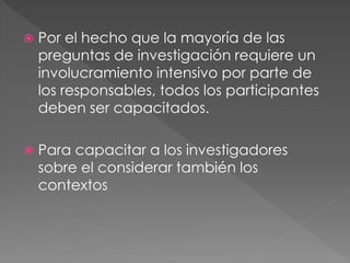   Por el hecho que la mayoría de las
    preguntas de investigación requiere un
    involucramiento intensivo por parte de
    los responsables, todos los participantes
    deben ser capacitados.

   Para capacitar a los investigadores
    sobre el considerar también los
    contextos
 