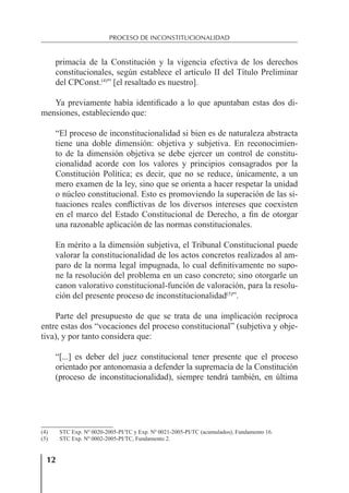 12
PROCESO DE INCONSTITUCIONALIDAD
primacía de la Constitución y la vigencia efectiva de los derechos
constitucionales, según establece el artículo II del Título Preliminar
del CPConst.(4)
” [el resaltado es nuestro].
Ya previamente había identiﬁcado a lo que apuntaban estas dos di-
mensiones, estableciendo que:
“El proceso de inconstitucionalidad si bien es de naturaleza abstracta
tiene una doble dimensión: objetiva y subjetiva. En reconocimien-
to de la dimensión objetiva se debe ejercer un control de constitu-
cionalidad acorde con los valores y principios consagrados por la
Constitución Política; es decir, que no se reduce, únicamente, a un
mero examen de la ley, sino que se orienta a hacer respetar la unidad
o núcleo constitucional. Esto es promoviendo la superación de las si-
tuaciones reales conﬂictivas de los diversos intereses que coexisten
en el marco del Estado Constitucional de Derecho, a ﬁn de otorgar
una razonable aplicación de las normas constitucionales.
En mérito a la dimensión subjetiva, el Tribunal Constitucional puede
valorar la constitucionalidad de los actos concretos realizados al am-
paro de la norma legal impugnada, lo cual deﬁnitivamente no supo-
ne la resolución del problema en un caso concreto; sino otorgarle un
canon valorativo constitucional-función de valoración, para la resolu-
ción del presente proceso de inconstitucionalidad(5)
”.
Parte del presupuesto de que se trata de una implicación recíproca
entre estas dos “vocaciones del proceso constitucional” (subjetiva y obje-
tiva), y por tanto considera que:
“[...] es deber del juez constitucional tener presente que el proceso
orientado por antonomasia a defender la supremacía de la Constitución
(proceso de inconstitucionalidad), siempre tendrá también, en última
(4) STC Exp. Nº 0020-2005-PI/TC y Exp. Nº 0021-2005-PI/TC (acumulados), Fundamento 16.
(5) STC Exp. Nº 0002-2005-PI/TC, Fundamento 2.
 
