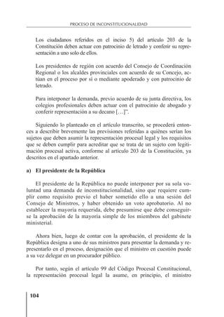 104
PROCESO DE INCONSTITUCIONALIDAD
Los ciudadanos referidos en el inciso 5) del artículo 203 de la
Constitución deben actuar con patrocinio de letrado y conferir su repre-
sentación a uno solo de ellos.
Los presidentes de región con acuerdo del Consejo de Coordinación
Regional o los alcaldes provinciales con acuerdo de su Concejo, ac-
túan en el proceso por sí o mediante apoderado y con patrocinio de
letrado.
Para interponer la demanda, previo acuerdo de su junta directiva, los
colegios profesionales deben actuar con el patrocinio de abogado y
conferir representación a su decano […]”.
Siguiendo lo planteado en el artículo transcrito, se procederá enton-
ces a describir brevemente las previsiones referidas a quiénes serían los
sujetos que deben asumir la representación procesal legal y los requisitos
que se deben cumplir para acreditar que se trata de un sujeto con legiti-
mación procesal activa, conforme al artículo 203 de la Constitución, ya
descritos en el apartado anterior.
a) El presidente de la República
El presidente de la República no puede interponer por su sola vo-
luntad una demanda de inconstitucionalidad, sino que requiere cum-
plir como requisito previo el haber sometido ello a una sesión del
Consejo de Ministros, y haber obtenido un voto aprobatorio. Al no
establecer la mayoría requerida, debe presumirse que debe conseguir-
se la aprobación de la mayoría simple de los miembros del gabinete
ministerial.
Ahora bien, luego de contar con la aprobación, el presidente de la
República designa a uno de sus ministros para presentar la demanda y re-
presentarlo en el proceso, designación que el ministro en cuestión puede
a su vez delegar en un procurador público.
Por tanto, según el artículo 99 del Código Procesal Constitucional,
la representación procesal legal la asume, en principio, el ministro
 
