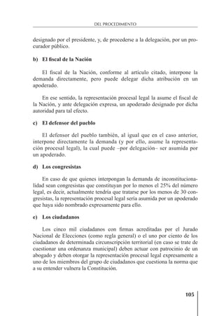 105
DEL PROCEDIMIENTO
designado por el presidente, y, de procederse a la delegación, por un pro-
curador público.
b) El fiscal de la Nación
El ﬁscal de la Nación, conforme al artículo citado, interpone la
demanda directamente, pero puede delegar dicha atribución en un
apoderado.
En ese sentido, la representación procesal legal la asume el ﬁscal de
la Nación, y ante delegación expresa, un apoderado designado por dicha
autoridad para tal efecto.
c) El defensor del pueblo
El defensor del pueblo también, al igual que en el caso anterior,
interpone directamente la demanda (y por ello, asume la representa-
ción procesal legal), la cual puede –por delegación– ser asumida por
un apoderado.
d) Los congresistas
En caso de que quienes interpongan la demanda de inconstituciona-
lidad sean congresistas que constituyan por lo menos el 25% del número
legal, es decir, actualmente tendría que tratarse por los menos de 30 con-
gresistas, la representación procesal legal sería asumida por un apoderado
que haya sido nombrado expresamente para ello.
e) Los ciudadanos
Los cinco mil ciudadanos con ﬁrmas acreditadas por el Jurado
Nacional de Elecciones (como regla general) o el uno por ciento de los
ciudadanos de determinada circunscripción territorial (en caso se trate de
cuestionar una ordenanza municipal) deben actuar con patrocinio de un
abogado y deben otorgar la representación procesal legal expresamente a
uno de los miembros del grupo de ciudadanos que cuestiona la norma que
a su entender vulnera la Constitución.
 