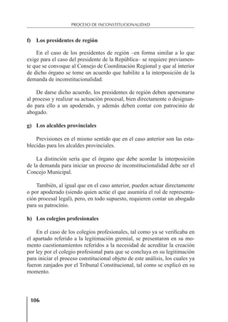 106
PROCESO DE INCONSTITUCIONALIDAD
f) Los presidentes de región
En el caso de los presidentes de región –en forma similar a lo que
exige para el caso del presidente de la República– se requiere previamen-
te que se convoque al Consejo de Coordinación Regional y que al interior
de dicho órgano se tome un acuerdo que habilite a la interposición de la
demanda de inconstitucionalidad.
De darse dicho acuerdo, los presidentes de región deben apersonarse
al proceso y realizar su actuación procesal, bien directamente o designan-
do para ello a un apoderado, y además deben contar con patrocinio de
abogado.
g) Los alcaldes provinciales
Previsiones en el mismo sentido que en el caso anterior son las esta-
blecidas para los alcaldes provinciales.
La distinción sería que el órgano que debe acordar la interposición
de la demanda para iniciar un proceso de inconstitucionalidad debe ser el
Concejo Municipal.
También, al igual que en el caso anterior, pueden actuar directamente
o por apoderado (siendo quien actúe el que asumiría el rol de representa-
ción procesal legal), pero, en todo supuesto, requieren contar un abogado
para su patrocinio.
h) Los colegios profesionales
En el caso de los colegios profesionales, tal como ya se veriﬁcaba en
el apartado referido a la legitimación gremial, se presentaron en su mo-
mento cuestionamientos referidos a la necesidad de acreditar la creación
por ley por el colegio profesional para que se concluya en su legitimación
para iniciar el proceso constitucional objeto de este análisis, los cuales ya
fueron zanjados por el Tribunal Constitucional, tal como se explicó en su
momento.
 