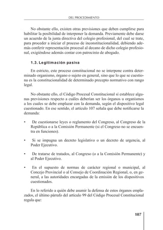 107
DEL PROCEDIMIENTO
No obstante ello, existen otras previsiones que deben cumplirse para
habilitar la posibilidad de interponer la demanda. Previamente debe darse
un acuerdo de la junta directiva del colegio profesional, del cual se trate,
para proceder a iniciar el proceso de inconstitucionalidad, debiendo ade-
más conferir representación procesal al decano de dicho colegio profesio-
nal, exigiéndose además contar con patrocinio de abogado.
1.3. Legitimación pasiva
En estricto, este proceso constitucional no se interpone contra deter-
minado organismo, órgano o sujeto en general, sino que lo que se cuestio-
na es la constitucionalidad de determinado precepto normativo con rango
legal.
No obstante ello, el Código Procesal Constitucional sí establece algu-
nas previsiones respecto a cuáles deberían ser los órganos u organismos
a los cuales se debe emplazar con la demanda, según el dispositivo legal
cuestionado. En ese sentido, el artículo 107 señala que debe notiﬁcarse la
demanda:
• De cuestionarse leyes o reglamento del Congreso, al Congreso de la
República o a la Comisión Permanente (si el Congreso no se encuen-
tra en funciones).
• Si se impugna un decreto legislativo o un decreto de urgencia, al
Poder Ejecutivo.
• De tratarse de tratados, al Congreso (o a la Comisión Permanente) y
al Poder Ejecutivo.
• En el supuesto de normas de carácter regional o municipal, al
Concejo Provincial o al Consejo de Coordinación Regional, o, en ge-
neral, a las autoridades encargadas de la emisión de los dispositivos
cuestionados.
En lo referido a quién debe asumir la defensa de estos órganos empla-
zados, el último párrafo del artículo 99 del Código Procesal Constitucional
regula que:
 