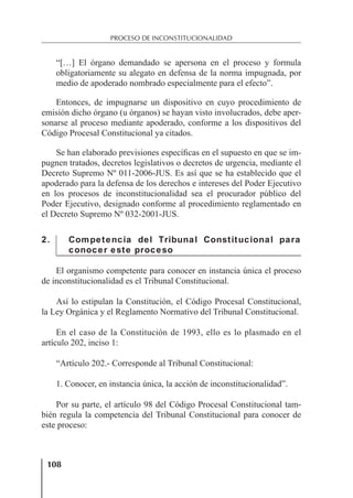 108
PROCESO DE INCONSTITUCIONALIDAD
“[…] El órgano demandado se apersona en el proceso y formula
obligatoriamente su alegato en defensa de la norma impugnada, por
medio de apoderado nombrado especialmente para el efecto”.
Entonces, de impugnarse un dispositivo en cuyo procedimiento de
emisión dicho órgano (u órganos) se hayan visto involucrados, debe aper-
sonarse al proceso mediante apoderado, conforme a los dispositivos del
Código Procesal Constitucional ya citados.
Se han elaborado previsiones especíﬁcas en el supuesto en que se im-
pugnen tratados, decretos legislativos o decretos de urgencia, mediante el
Decreto Supremo Nº 011-2006-JUS. Es así que se ha establecido que el
apoderado para la defensa de los derechos e intereses del Poder Ejecutivo
en los procesos de inconstitucionalidad sea el procurador público del
Poder Ejecutivo, designado conforme al procedimiento reglamentado en
el Decreto Supremo Nº 032-2001-JUS.
2. Competencia del Tribunal Constitucional para
conocer este proceso
El organismo competente para conocer en instancia única el proceso
de inconstitucionalidad es el Tribunal Constitucional.
Así lo estipulan la Constitución, el Código Procesal Constitucional,
la Ley Orgánica y el Reglamento Normativo del Tribunal Constitucional.
En el caso de la Constitución de 1993, ello es lo plasmado en el
artículo 202, inciso 1:
“Artículo 202.- Corresponde al Tribunal Constitucional:
1. Conocer, en instancia única, la acción de inconstitucionalidad”.
Por su parte, el artículo 98 del Código Procesal Constitucional tam-
bién regula la competencia del Tribunal Constitucional para conocer de
este proceso:
 