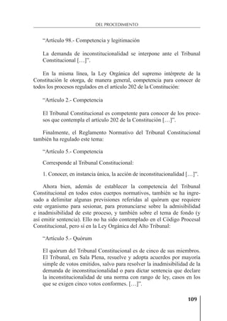 109
DEL PROCEDIMIENTO
“Artículo 98.- Competencia y legitimación
La demanda de inconstitucionalidad se interpone ante el Tribunal
Constitucional […]”.
En la misma línea, la Ley Orgánica del supremo intérprete de la
Constitución le otorga, de manera general, competencia para conocer de
todos los procesos regulados en el artículo 202 de la Constitución:
“Artículo 2.- Competencia
El Tribunal Constitucional es competente para conocer de los proce-
sos que contempla el artículo 202 de la Constitución […]”.
Finalmente, el Reglamento Normativo del Tribunal Constitucional
también ha regulado este tema:
“Artículo 5.- Competencia
Corresponde al Tribunal Constitucional:
1. Conocer, en instancia única, la acción de inconstitucionalidad […]”.
Ahora bien, además de establecer la competencia del Tribunal
Constitucional en todos estos cuerpos normativos, también se ha ingre-
sado a delimitar algunas previsiones referidas al quórum que requiere
este organismo para sesionar, para pronunciarse sobre la admisibilidad
e inadmisibilidad de este proceso, y también sobre el tema de fondo (y
así emitir sentencia). Ello no ha sido contemplado en el Código Procesal
Constitucional, pero sí en la Ley Orgánica del Alto Tribunal:
“Artículo 5.- Quórum
El quórum del Tribunal Constitucional es de cinco de sus miembros.
El Tribunal, en Sala Plena, resuelve y adopta acuerdos por mayoría
simple de votos emitidos, salvo para resolver la inadmisibilidad de la
demanda de inconstitucionalidad o para dictar sentencia que declare
la inconstitucionalidad de una norma con rango de ley, casos en los
que se exigen cinco votos conformes. […]”.
 