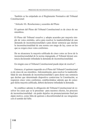 110
PROCESO DE INCONSTITUCIONALIDAD
También se ha estipulado en el Reglamento Normativo del Tribunal
Constitucional:
“Artículo 10.- Resoluciones y acuerdos del Pleno
El quórum del Pleno del Tribunal Constitucional es de cinco de sus
miembros.
El Pleno del Tribunal resuelve y adopta acuerdos por mayoría sim-
ple de votos emitidos, salvo para resolver la inadmisibilidad de una
demanda de inconstitucionalidad o para dictar sentencia que declare
la inconstitucionalidad de una norma con rango de ley, casos en los
que se exigen cinco votos conformes.
De no alcanzarse la mayoría caliﬁcada de cinco votos en favor de la
inconstitucionalidad de la norma impugnada, el Tribunal dictará sen-
tencia declarando infundada la demanda de inconstitucionalidad.
En ningún caso el Tribunal Constitucional puede dejar de resolver”.
Entonces, el quórum requerido en el Pleno del Tribunal Constitucional
es de cinco de sus miembros. Adicionalmente, para resolver la inadmisibi-
lidad de una demanda de inconstitucionalidad o para dictar una sentencia
que declare que determinado dispositivo contraviene la Constitución, se
requieren cinco votos conformes, estableciéndose además que de conse-
guir dicha mayoría caliﬁcada, deberá declararse infundada la demanda.
Se establece además la obligación del Tribunal Constitucional de re-
solver los casos que se le presentan –para nuestros efectos, los procesos
de inconstitucionalidad– sin poder dejarlos sin pronunciamiento ﬁnal por
algún motivo, como falta de quórum o disconformidad de sus integrantes
con el sentido del fallo.
 