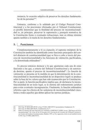 13
GENERALIDADES
instancia, la vocación subjetiva de preservar los derechos fundamenta-
les de las personas(6)
”.
Entonces, conforme a lo señalado por el Código Procesal Cons-
titucional y a las precisiones efectuadas por el Tribunal Consitucional,
es posible determinar que la ﬁnalidad del proceso de inconstitucionali-
dad es, en principio, preservar la supremacía y jerarquía normativa de
la Constitución frente a eventuales infracciones, mas en último término
apunta también a la tutela de los derechos fundamentales.
3. Funciones
Complementariamente a lo ya expuesto, el supremo intérprete de la
Constitución también ha identiﬁcado como funciones principales del con-
trol abstracto de constitucionalidad (que se lleva a cabo a través del pro-
ceso de inconstitucionalidad) a las funciones de valoración, paciﬁcadora,
y la denominada ordenadora(7)
.
Es preciso entonces destacar a lo que apuntarían cada una de estas
funciones a las que, a criterio del Tribunal Constitucional y de autoriza-
da doctrina, apunta el proceso de inconstitucionalidad(8)
. La función de
valoración se presenta en la medida en que la determinación de la cons-
titucionalidad (o inconstitucionalidad de un dispositivo legal) se produce
sobre la base de los valores que han sido reconocidos por la Constitución.
Por su parte, la función paciﬁcadora implica que, de declararse la incons-
titucionalidad de un texto legal, se le elimina del ordenamiento jurídico
para evitar eventuales incongruencias. Finalmente, la función ordenadora
referiría a que los efectos de las sentencias de inconstitucionalidad vincu-
larían a todos aquellos que deban aplicar las normas jurídicas.
(6) STC Exp. Nº 0020-2005-PI/TC y Exp. Nº 0021-2005-PI/TC (acumulados), Fundamento 18.
(7) STC Exp. Nº 0002-2005-PI/TC, Fundamentos 4 y 5.
(8) Sobre los alcances de estas funciones nos remitimos a JIMÉNEZ CAMPO, Javier. “Qué hacer con la ley
inconstitucional”. En: Actas de las II Jornadas de la Asociación de Letrados del Tribunal Constitucio-
nal. Centro de Estudios Constitucionales, Madrid, 1997, p. 24 y siguientes, texto al cual también remite
la STC Exp. Nº 0002-2005-PI/TC.
 