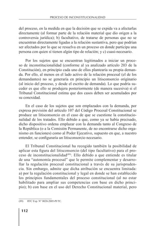 112
PROCESO DE INCONSTITUCIONALIDAD
del proceso, en la medida en que la decisión que se expida va a afectarlas
directamente (al formar parte de la relación material que dio origen a la
controversia jurídica); b) facultativo, de tratarse de personas que no se
encuentran directamente ligadas a la relación sustantiva, pero que podrían
ser afectados por lo que se resuelva en un proceso en donde participa una
persona con quien sí tienen algún tipo de relación; y c) cuasi-necesario.
Por los sujetos que se encuentran legitimados a iniciar un proce-
so de inconstitucionalidad (conforme al ya analizado artículo 203 de la
Constitución), en principio cada uno de ellos plantearía su propia deman-
da. Por ello, al menos en el lado activo de la relación procesal (el de los
demandantes) no se generaría en principio un litisconsorcio originario
(al inicio del proceso, y desde el escrito de demanda). Lo que podría su-
ceder es que ello se produjera posteriormente (de manera sucesiva) si el
Tribunal Constitucional estima que dos casos deben ser acumulados por
su conexidad.
En el caso de los sujetos que son emplazados con la demanda, por
expresa previsión del artículo 107 del Código Procesal Constitucional se
produce un litisconsorcio en el caso de que se cuestione la constitucio-
nalidad de los tratados. Ello debido a que, como ya se había precisado,
dicho dispositivo ordena emplazar con la demanda tanto al Congreso de
la República (o a la Comisión Permanente, de no encontrarse dicho orga-
nismo en funciones) como al Poder Ejecutivo, supuesto en que, a nuestro
entender, se conﬁguraría un litisconsorcio necesario.
El Tribunal Constitucional ha recogido también la posibilidad de
aplicar esta ﬁgura del litisconsorcio (del tipo facultativo) para el pro-
ceso de inconstitucionalidad(89)
. Ello debido a que entiende es titular
de una “autonomía procesal” que le permite complementar y desarro-
llar la regulación procesal constitucional a través de su jurispruden-
cia. Sin embargo, admite que dicha atribución se encuentra limitada:
a) por la regulación constitucional y legal en donde se han establecido
los principios fundamentales del proceso constitucional (al no estar
habilitado para ampliar sus competencias con base en dicho princi-
pio); b) con base en el uso del Derecho Constitucional material, pero
(89) RTC Exp. N° 0020-2005-PI/TC.
 