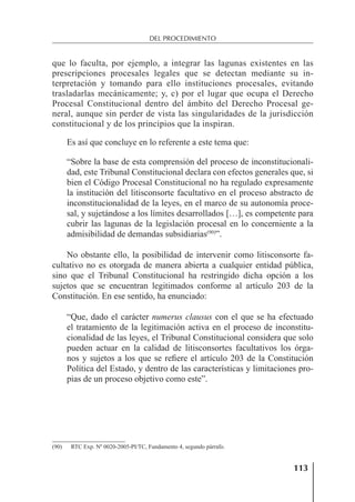 113
DEL PROCEDIMIENTO
que lo faculta, por ejemplo, a integrar las lagunas existentes en las
prescripciones procesales legales que se detectan mediante su in-
terpretación y tomando para ello instituciones procesales, evitando
trasladarlas mecánicamente; y, c) por el lugar que ocupa el Derecho
Procesal Constitucional dentro del ámbito del Derecho Procesal ge-
neral, aunque sin perder de vista las singularidades de la jurisdicción
constitucional y de los principios que la inspiran.
Es así que concluye en lo referente a este tema que:
“Sobre la base de esta comprensión del proceso de inconstitucionali-
dad, este Tribunal Constitucional declara con efectos generales que, si
bien el Código Procesal Constitucional no ha regulado expresamente
la institución del litisconsorte facultativo en el proceso abstracto de
inconstitucionalidad de la leyes, en el marco de su autonomía proce-
sal, y sujetándose a los límites desarrollados […], es competente para
cubrir las lagunas de la legislación procesal en lo concerniente a la
admisibilidad de demandas subsidiarias(90)
”.
No obstante ello, la posibilidad de intervenir como litisconsorte fa-
cultativo no es otorgada de manera abierta a cualquier entidad pública,
sino que el Tribunal Constitucional ha restringido dicha opción a los
sujetos que se encuentran legitimados conforme al artículo 203 de la
Constitución. En ese sentido, ha enunciado:
“Que, dado el carácter numerus clausus con el que se ha efectuado
el tratamiento de la legitimación activa en el proceso de inconstitu-
cionalidad de las leyes, el Tribunal Constitucional considera que solo
pueden actuar en la calidad de litisconsortes facultativos los órga-
nos y sujetos a los que se reﬁere el artículo 203 de la Constitución
Política del Estado, y dentro de las características y limitaciones pro-
pias de un proceso objetivo como este”.
(90) RTC Exp. Nº 0020-2005-PI/TC, Fundamento 4, segundo párrafo.
 