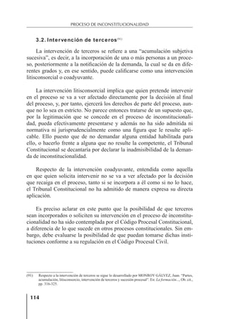 114
PROCESO DE INCONSTITUCIONALIDAD
3.2. Intervención de terceros(91)
La intervención de terceros se reﬁere a una “acumulación subjetiva
sucesiva”, es decir, a la incorporación de una o más personas a un proce-
so, posteriormente a la notiﬁcación de la demanda, la cual se da en dife-
rentes grados y, en ese sentido, puede caliﬁcarse como una intervención
litisconsorcial o coadyuvante.
La intervención litisconsorcial implica que quien pretende intervenir
en el proceso se va a ver afectado directamente por la decisión al ﬁnal
del proceso, y, por tanto, ejercerá los derechos de parte del proceso, aun-
que no lo sea en estricto. No parece entonces tratarse de un supuesto que,
por la legitimación que se concede en el proceso de inconstitucionali-
dad, pueda efectivamente presentarse y además no ha sido admitida ni
normativa ni jurisprudencialmente como una ﬁgura que le resulte apli-
cable. Ello puesto que de no demandar alguna entidad habilitada para
ello, o hacerlo frente a alguna que no resulte la competente, el Tribunal
Constitucional se decantaría por declarar la inadmisibilidad de la deman-
da de inconstitucionalidad.
Respecto de la intervención coadyuvante, entendida como aquella
en que quien solicita intervenir no se va a ver afectado por la decisión
que recaiga en el proceso, tanto si se incorpora a él como si no lo hace,
el Tribunal Constitucional no ha admitido de manera expresa su directa
aplicación.
Es preciso aclarar en este punto que la posibilidad de que terceros
sean incorporados o soliciten su intervención en el proceso de inconstitu-
cionalidad no ha sido contemplada por el Código Procesal Constitucional,
a diferencia de lo que sucede en otros procesos constitucionales. Sin em-
bargo, debe evaluarse la posibilidad de que puedan tomarse dichas insti-
tuciones conforme a su regulación en el Código Procesal Civil.
(91) Respecto a la intervención de terceros se sigue lo desarrollado por MONROY GÁLVEZ, Juan. “Partes,
acumulación, litisconsorcio, intervención de terceros y sucesión procesal”. En: La formación..., Ob. cit.,
pp. 316-325.
 