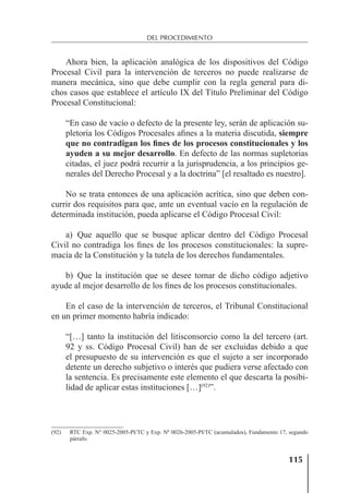 115
DEL PROCEDIMIENTO
Ahora bien, la aplicación analógica de los dispositivos del Código
Procesal Civil para la intervención de terceros no puede realizarse de
manera mecánica, sino que debe cumplir con la regla general para di-
chos casos que establece el artículo IX del Título Preliminar del Código
Procesal Constitucional:
“En caso de vacío o defecto de la presente ley, serán de aplicación su-
pletoria los Códigos Procesales aﬁnes a la materia discutida, siempre
que no contradigan los fines de los procesos constitucionales y los
ayuden a su mejor desarrollo. En defecto de las normas supletorias
citadas, el juez podrá recurrir a la jurisprudencia, a los principios ge-
nerales del Derecho Procesal y a la doctrina” [el resaltado es nuestro].
No se trata entonces de una aplicación acrítica, sino que deben con-
currir dos requisitos para que, ante un eventual vacío en la regulación de
determinada institución, pueda aplicarse el Código Procesal Civil:
a) Que aquello que se busque aplicar dentro del Código Procesal
Civil no contradiga los ﬁnes de los procesos constitucionales: la supre-
macía de la Constitución y la tutela de los derechos fundamentales.
b) Que la institución que se desee tomar de dicho código adjetivo
ayude al mejor desarrollo de los ﬁnes de los procesos constitucionales.
En el caso de la intervención de terceros, el Tribunal Constitucional
en un primer momento habría indicado:
“[…] tanto la institución del litisconsorcio como la del tercero (art.
92 y ss. Código Procesal Civil) han de ser excluidas debido a que
el presupuesto de su intervención es que el sujeto a ser incorporado
detente un derecho subjetivo o interés que pudiera verse afectado con
la sentencia. Es precisamente este elemento el que descarta la posibi-
lidad de aplicar estas instituciones […](92)
”.
(92) RTC Exp. N° 0025-2005-PI/TC y Exp. Nº 0026-2005-PI/TC (acumulados), Fundamento 17, segundo
párrafo.
 